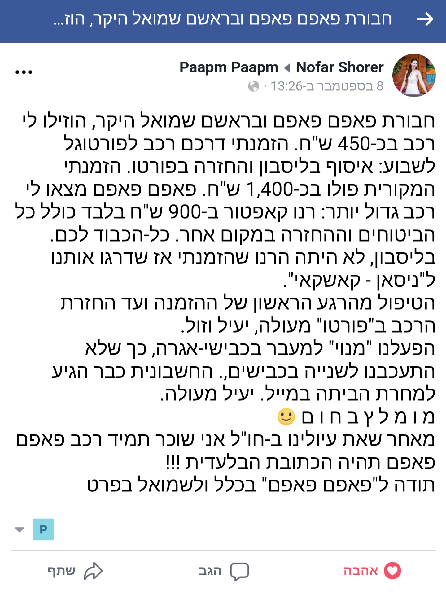 הוזילו לי רכב בכ-450 ש"ח. הזמנתי דרכם רכב לפורטוגל לשבוע: איסוף בליסבון והחזרה בפורטו. הזמנתי המקורית פולו בכ-1,400 ש"ח. פאפם פאפם מצאו לי רכב גדול יותר: רנו קאפטור ב-900 ש"ח בלבד כולל כל הביטוחים וההחזרה במקום אחר. כל-הכבוד לכם. בליסבון, לא היתה הרנו שהזמנתי אז שדרגו אותנו ל"ניסאן - קאשקאי". הטיפול מהרגע הראשון של ההזמנה ועד החזרת הרכב ב"פורטו" מעולה, יעיל וזול. הפעלנו "מנוי" למעבר בכבישי-אגרה, כך שלא התעכבנו לשנייה בכבישים,. החשבונית כבר הגיע למחרת הביתה במייל. יעיל מעולה. מומלץ בחום (: מאחר שאת עיולינו ב-חו"ל אני שוכר תמיד רכב פאפם פאפם תהיה הכתובת הבלעדית !!!